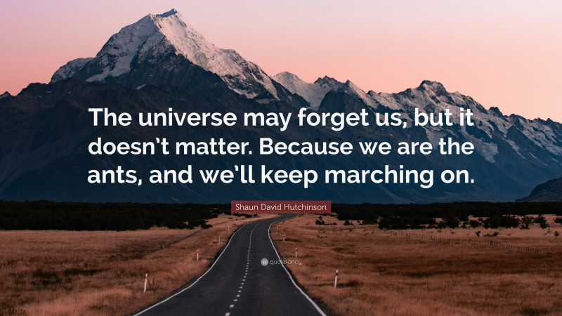 Shaun David Hutchinson Quote: “The universe may forget us, but it doesn’t matter. Because we are the ants, and we’ll keep marching on.”