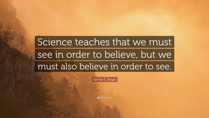 Bernie S. Siegel Quote: “Science teaches that we must see in order to believe, but we must also believe in order to see.”