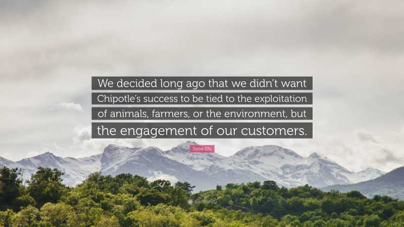 Steve Ells Quote: “We decided long ago that we didn’t want Chipotle’s success to be tied to the exploitation of animals, farmers, or the environment, but the engagement of our customers.”