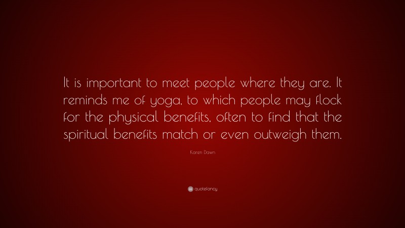 Karen Dawn Quote: “It is important to meet people where they are. It reminds me of yoga, to which people may flock for the physical benefits, often to find that the spiritual benefits match or even outweigh them.”