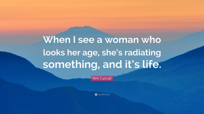 Kim Cattrall Quote: “When I see a woman who looks her age, she’s radiating something, and it’s life.”