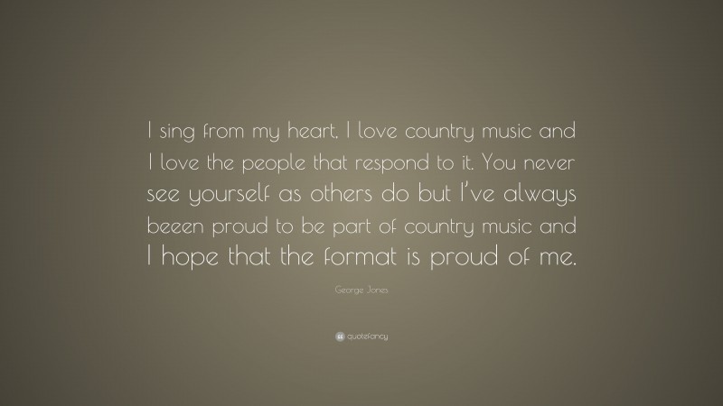 George Jones Quote: “I sing from my heart, I love country music and I love the people that respond to it. You never see yourself as others do but I’ve always beeen proud to be part of country music and I hope that the format is proud of me.”