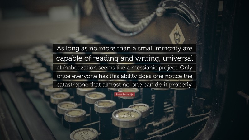 Peter Sloterdijk Quote: “As long as no more than a small minority are capable of reading and writing, universal alphabetization seems like a messianic project. Only once everyone has this ability does one notice the catastrophe that almost no one can do it properly.”
