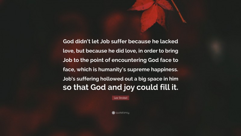 Lee Strobel Quote: “God didn’t let Job suffer because he lacked love, but because he did love, in order to bring Job to the point of encountering God face to face, which is humanity’s supreme happiness. Job’s suffering hollowed out a big space in him so that God and joy could fill it.”