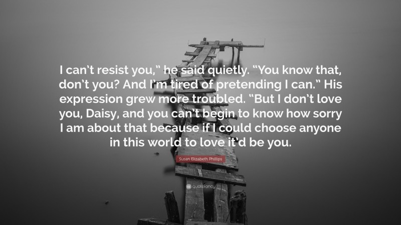 Susan Elizabeth Phillips Quote: “I can’t resist you,” he said quietly. “You know that, don’t you? And I’m tired of pretending I can.” His expression grew more troubled. “But I don’t love you, Daisy, and you can’t begin to know how sorry I am about that because if I could choose anyone in this world to love it’d be you.”