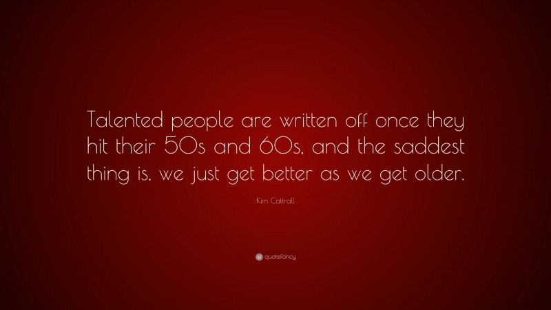 Kim Cattrall Quote: “Talented people are written off once they hit their 50s and 60s, and the saddest thing is, we just get better as we get older.”