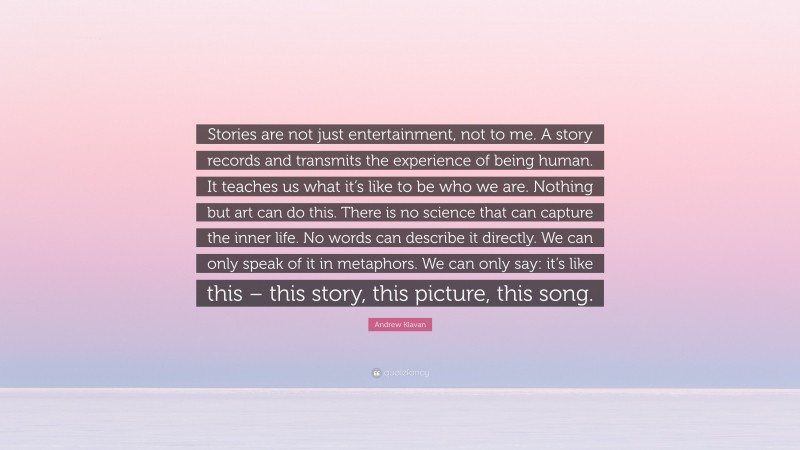 Andrew Klavan Quote: “Stories are not just entertainment, not to me. A story records and transmits the experience of being human. It teaches us what it’s like to be who we are. Nothing but art can do this. There is no science that can capture the inner life. No words can describe it directly. We can only speak of it in metaphors. We can only say: it’s like this – this story, this picture, this song.”