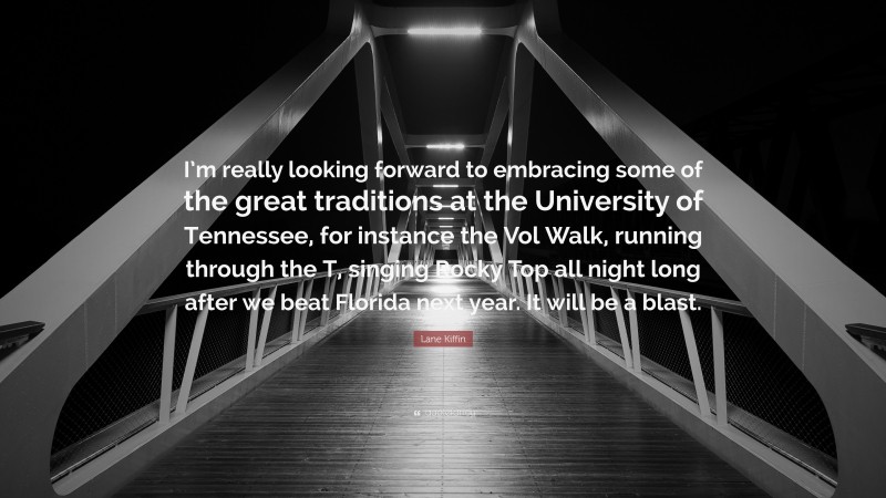 Lane Kiffin Quote: “I’m really looking forward to embracing some of the great traditions at the University of Tennessee, for instance the Vol Walk, running through the T, singing Rocky Top all night long after we beat Florida next year. It will be a blast.”