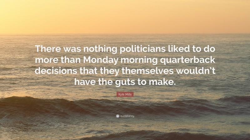 Kyle Mills Quote: “There was nothing politicians liked to do more than Monday morning quarterback decisions that they themselves wouldn’t have the guts to make.”