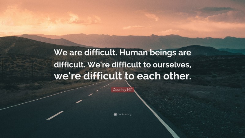 Geoffrey Hill Quote: “We are difficult. Human beings are difficult. We’re difficult to ourselves, we’re difficult to each other.”