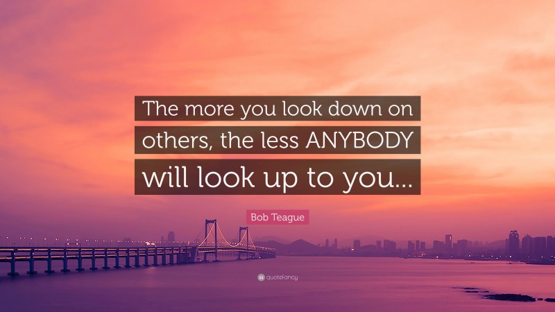 Bob Teague Quote: “The more you look down on others, the less ANYBODY will look up to you...”