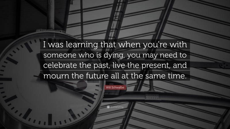 Will Schwalbe Quote: “I was learning that when you’re with someone who is dying, you may need to celebrate the past, live the present, and mourn the future all at the same time.”