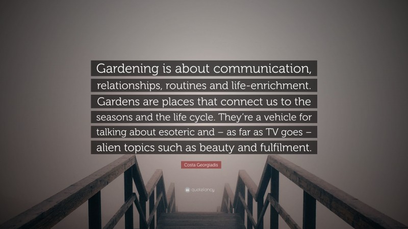 Costa Georgiadis Quote: “Gardening is about communication, relationships, routines and life-enrichment. Gardens are places that connect us to the seasons and the life cycle. They’re a vehicle for talking about esoteric and – as far as TV goes – alien topics such as beauty and fulfilment.”