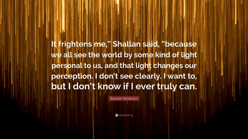 Brandon Sanderson Quote: “It frightens me,” Shallan said, “because we all see the world by some kind of light personal to us, and that light changes our perception. I don’t see clearly. I want to, but I don’t know if I ever truly can.”