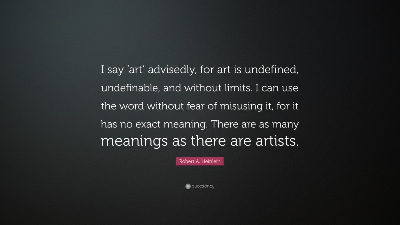 Robert A. Heinlein Quote: “I say ‘art’ advisedly, for art is undefined, undefinable, and without limits. I can use the word without fear of misusing it, for it has no exact meaning. There are as many meanings as there are artists.”