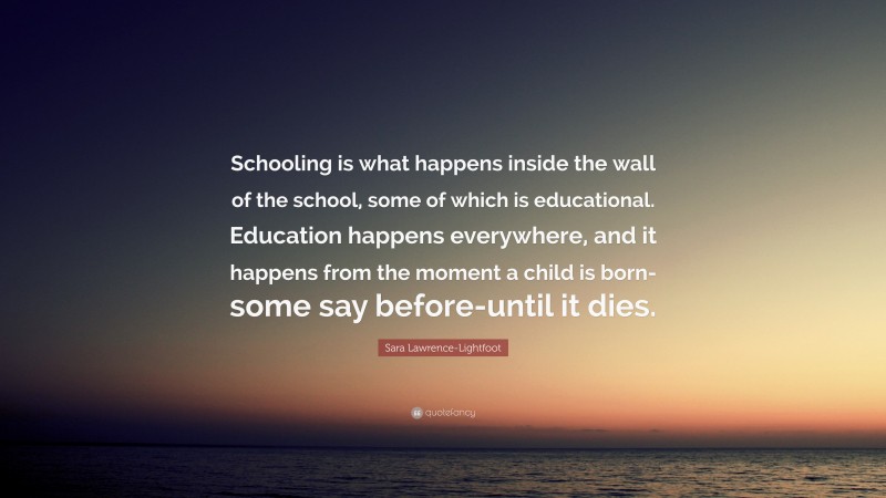 Sara Lawrence-Lightfoot Quote: “Schooling is what happens inside the wall of the school, some of which is educational. Education happens everywhere, and it happens from the moment a child is born-some say before-until it dies.”