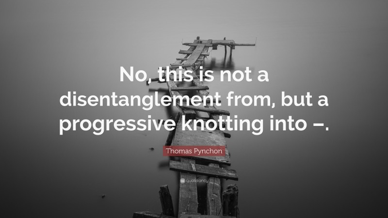 Thomas Pynchon Quote: “No, this is not a disentanglement from, but a progressive knotting into –.”
