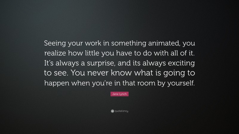 Jane Lynch Quote: “Seeing your work in something animated, you realize how little you have to do with all of it. It’s always a surprise, and its always exciting to see. You never know what is going to happen when you’re in that room by yourself.”