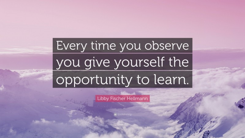 Libby Fischer Hellmann Quote: “Every time you observe you give yourself the opportunity to learn.”