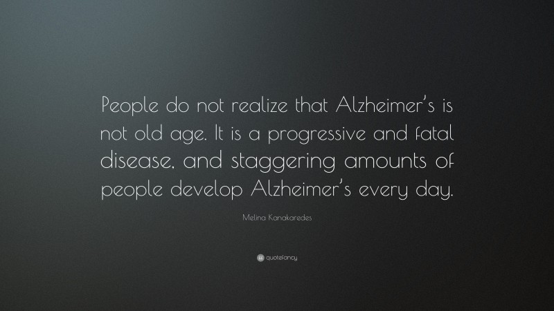 Melina Kanakaredes Quote: “People do not realize that Alzheimer’s is not old age. It is a progressive and fatal disease, and staggering amounts of people develop Alzheimer’s every day.”