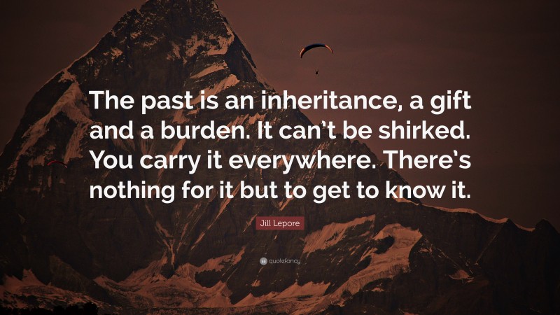 Jill Lepore Quote: “The past is an inheritance, a gift and a burden. It can’t be shirked. You carry it everywhere. There’s nothing for it but to get to know it.”