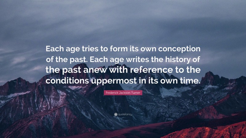 Frederick Jackson Turner Quote: “Each age tries to form its own conception of the past. Each age writes the history of the past anew with reference to the conditions uppermost in its own time.”