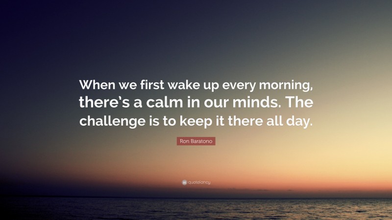 Ron Baratono Quote: “When we first wake up every morning, there’s a calm in our minds. The challenge is to keep it there all day.”