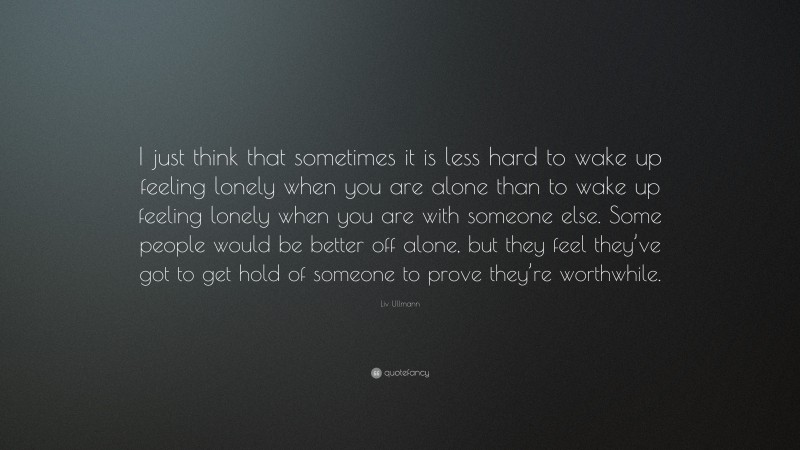Liv Ullmann Quote: “I just think that sometimes it is less hard to wake up feeling lonely when you are alone than to wake up feeling lonely when you are with someone else. Some people would be better off alone, but they feel they’ve got to get hold of someone to prove they’re worthwhile.”