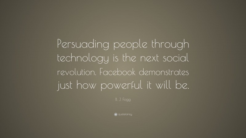 B. J. Fogg Quote: “Persuading people through technology is the next social revolution. Facebook demonstrates just how powerful it will be.”
