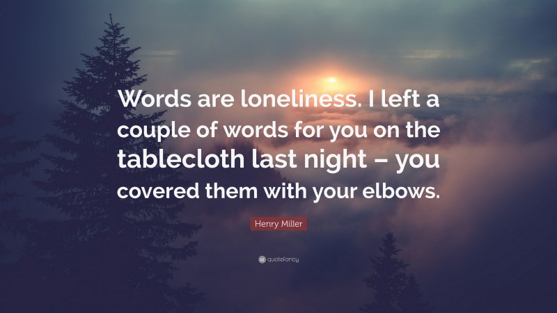 Henry Miller Quote: “Words are loneliness. I left a couple of words for you on the tablecloth last night – you covered them with your elbows.”