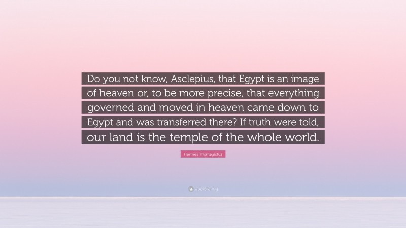 Hermes Trismegistus Quote: “Do you not know, Asclepius, that Egypt is an image of heaven or, to be more precise, that everything governed and moved in heaven came down to Egypt and was transferred there? If truth were told, our land is the temple of the whole world.”