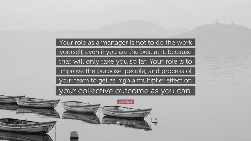 Julie Zhuo Quote: “Your role as a manager is not to do the work yourself, even if you are the best at it, because that will only take you so far. Your role is to improve the purpose, people, and process of your team to get as high a multiplier effect on your collective outcome as you can.”
