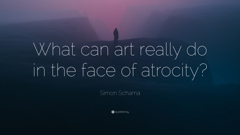 Simon Schama Quote: “What can art really do in the face of atrocity?”
