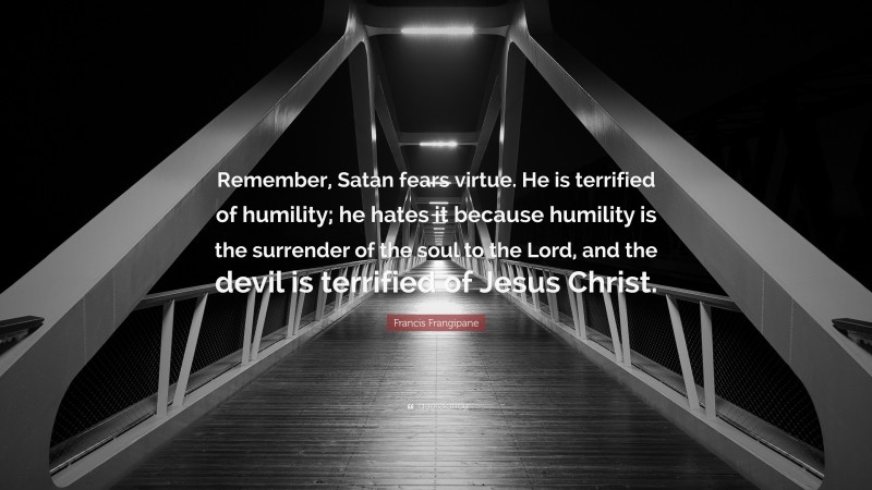 Francis Frangipane Quote: “Remember, Satan fears virtue. He is terrified of humility; he hates it because humility is the surrender of the soul to the Lord, and the devil is terrified of Jesus Christ.”