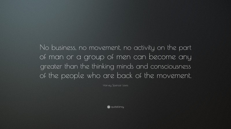 Harvey Spencer Lewis Quote: “No business, no movement, no activity on the part of man or a group of men can become any greater than the thinking minds and consciousness of the people who are back of the movement.”