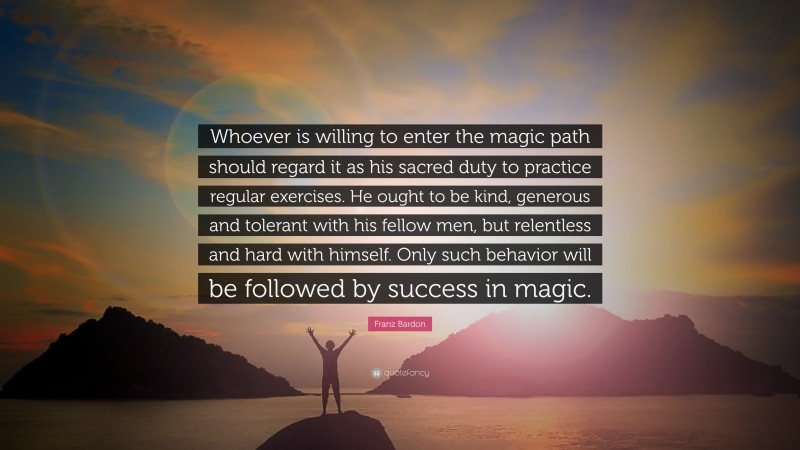 Franz Bardon Quote: “Whoever is willing to enter the magic path should regard it as his sacred duty to practice regular exercises. He ought to be kind, generous and tolerant with his fellow men, but relentless and hard with himself. Only such behavior will be followed by success in magic.”
