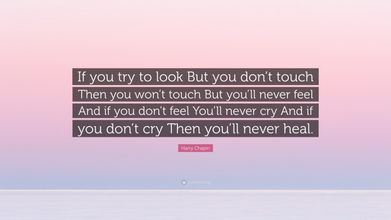 Harry Chapin Quote: “If you try to look But you don’t touch Then you won’t touch But you’ll never feel And if you don’t feel You’ll never cry And if you don’t cry Then you’ll never heal.”