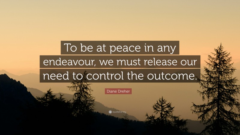 Diane Dreher Quote: “To be at peace in any endeavour, we must release our need to control the outcome.”