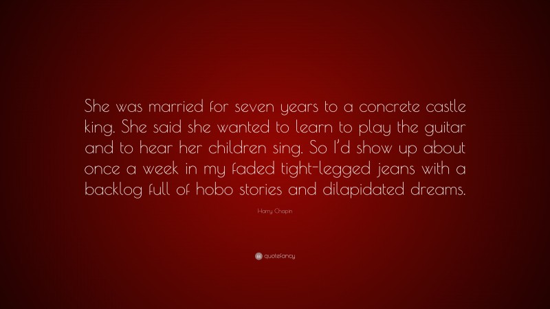 Harry Chapin Quote: “She was married for seven years to a concrete castle king. She said she wanted to learn to play the guitar and to hear her children sing. So I’d show up about once a week in my faded tight-legged jeans with a backlog full of hobo stories and dilapidated dreams.”
