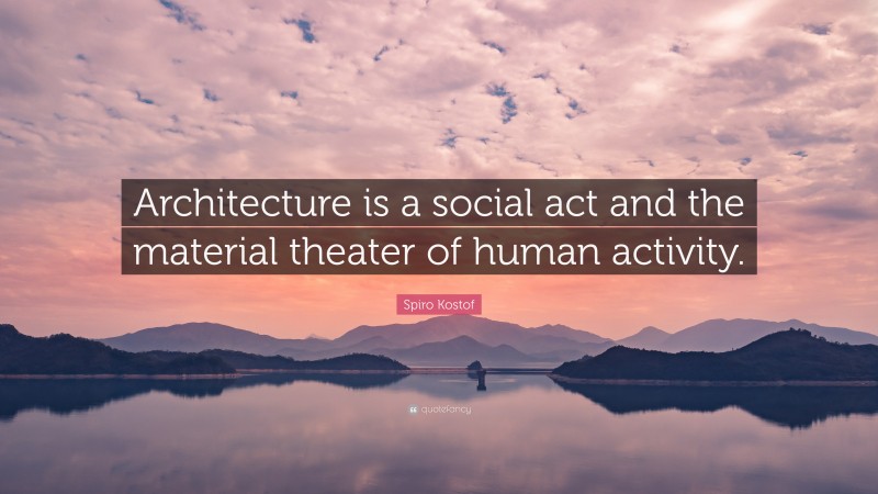 Spiro Kostof Quote: “Architecture is a social act and the material theater of human activity.”