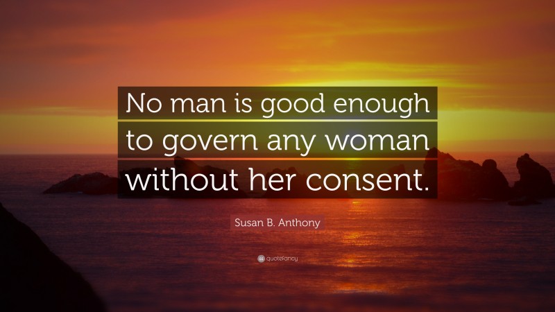 Susan B. Anthony Quote: “No man is good enough to govern any woman without her consent.”