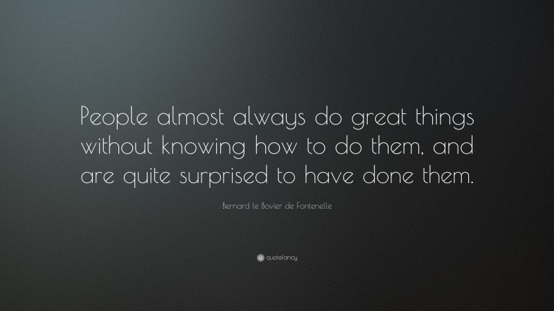 Bernard le Bovier de Fontenelle Quote: “People almost always do great things without knowing how to do them, and are quite surprised to have done them.”