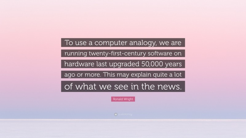 Ronald Wright Quote: “To use a computer analogy, we are running twenty-first-century software on hardware last upgraded 50,000 years ago or more. This may explain quite a lot of what we see in the news.”