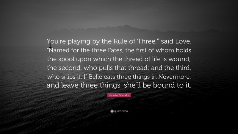 Jennifer Donnelly Quote: “You’re playing by the Rule of Three,” said Love. “Named for the three Fates, the first of whom holds the spool upon which the thread of life is wound; the second, who pulls that thread; and the third, who snips it. If Belle eats three things in Nevermore, and leave three things, she’ll be bound to it.”