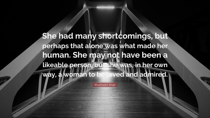 Khushwant Singh Quote: “She had many shortcomings, but perhaps that alone was what made her human. She may not have been a likeable person, but she was, in her own way, a woman to be loved and admired.”