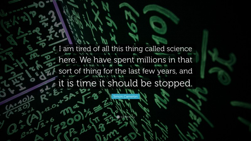 Simon Cameron Quote: “I am tired of all this thing called science here. We have spent millions in that sort of thing for the last few years, and it is time it should be stopped.”