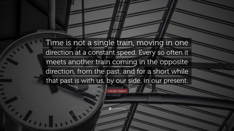 Claudio Magris Quote: “Time is not a single train, moving in one direction at a constant speed. Every so often it meets another train coming in the opposite direction, from the past, and for a short while that past is with us, by our side, in our present.”