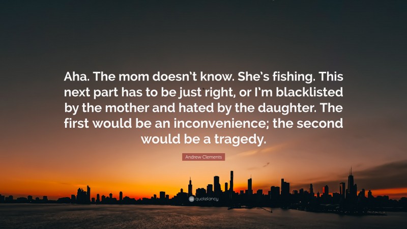 Andrew Clements Quote: “Aha. The mom doesn’t know. She’s fishing. This next part has to be just right, or I’m blacklisted by the mother and hated by the daughter. The first would be an inconvenience; the second would be a tragedy.”