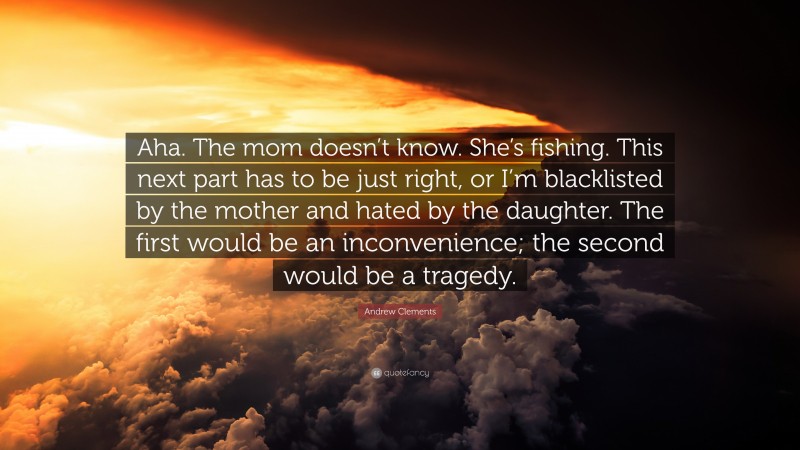 Andrew Clements Quote: “Aha. The mom doesn’t know. She’s fishing. This next part has to be just right, or I’m blacklisted by the mother and hated by the daughter. The first would be an inconvenience; the second would be a tragedy.”
