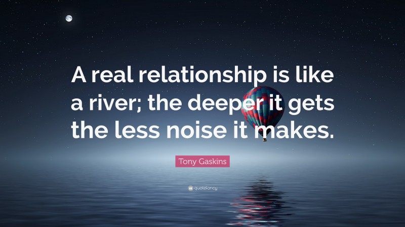 Tony Gaskins Quote: “A real relationship is like a river; the deeper it gets the less noise it makes.”